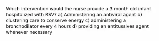 Which intervention would the nurse provide a 3 month old infant hospitalized with RSV? a) Administering an antiviral agent b) clustering care to conserve energy c) administering a bronchodilator every 4 hours d) providing an antitussives agent whenever necessary