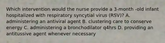 Which intervention would the nurse provide a 3-month -old infant hospitalized with respiratory syncytial virus (RSV)? A. administering an antiviral agent B. clustering care to conserve energy C. administering a bronchodilator q4hrs D. providing an antitussive agent whenever necessary