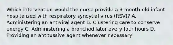 Which intervention would the nurse provide a 3-month-old infant hospitalized with respiratory syncytial virus (RSV)? A. Administering an antiviral agent B. Clustering care to conserve energy C. Administering a bronchodilator every four hours D. Providing an antitussive agent whenever necessary