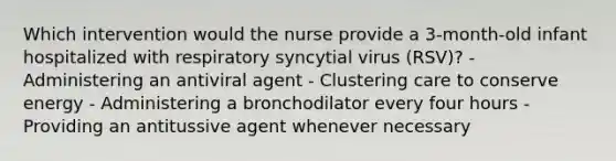 Which intervention would the nurse provide a 3-month-old infant hospitalized with respiratory syncytial virus (RSV)? - Administering an antiviral agent - Clustering care to conserve energy - Administering a bronchodilator every four hours - Providing an antitussive agent whenever necessary