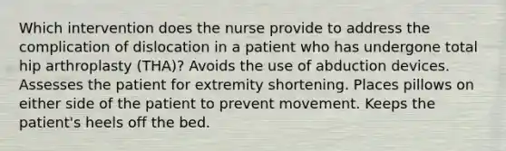 Which intervention does the nurse provide to address the complication of dislocation in a patient who has undergone total hip arthroplasty (THA)? Avoids the use of abduction devices. Assesses the patient for extremity shortening. Places pillows on either side of the patient to prevent movement. Keeps the patient's heels off the bed.