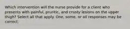 Which intervention will the nurse provide for a client who presents with painful, pruritic, and crusty lesions on the upper thigh? Select all that apply. One, some, or all responses may be correct.