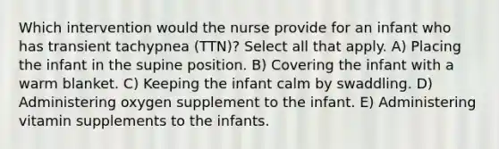 Which intervention would the nurse provide for an infant who has transient tachypnea (TTN)? Select all that apply. A) Placing the infant in the supine position. B) Covering the infant with a warm blanket. C) Keeping the infant calm by swaddling. D) Administering oxygen supplement to the infant. E) Administering vitamin supplements to the infants.