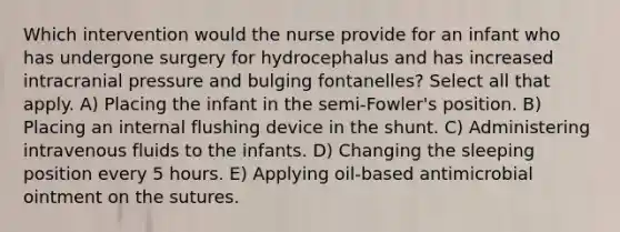 Which intervention would the nurse provide for an infant who has undergone surgery for hydrocephalus and has increased intracranial pressure and bulging fontanelles? Select all that apply. A) Placing the infant in the semi-Fowler's position. B) Placing an internal flushing device in the shunt. C) Administering intravenous fluids to the infants. D) Changing the sleeping position every 5 hours. E) Applying oil-based antimicrobial ointment on the sutures.