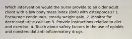 Which intervention would the nurse provide to an older adult client with a low body mass index (BMI) with osteoporosis? 1. Encourage continuous, steady weight gain. 2. Monitor for decreased urine calcium 3. Provide instructions relative to diet and exercise. 4. Teach about safety factors in the use of opioids and nonsteroidal anti-inflammatory drugs.