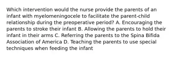 Which intervention would the nurse provide the parents of an infant with myelomeningocele to facilitate the parent-child relationship during the preoperative period? A. Encouraging the parents to stroke their infant B. Allowing the parents to hold their infant in their arms C. Referring the parents to the Spina Bifida Association of America D. Teaching the parents to use special techniques when feeding the infant