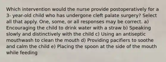 Which intervention would the nurse provide postoperatively for a 3- year-old child who has undergone cleft palate surgery? Select all that apply. One, some, or all responses may be correct. a) Encouraging the child to drink water with a straw b) Speaking slowly and distinctively with the child c) Using an antiseptic mouthwash to clean the mouth d) Providing pacifiers to soothe and calm the child e) Placing the spoon at the side of the mouth while feeding