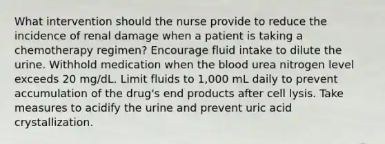 What intervention should the nurse provide to reduce the incidence of renal damage when a patient is taking a chemotherapy regimen? Encourage fluid intake to dilute the urine. Withhold medication when the blood urea nitrogen level exceeds 20 mg/dL. Limit fluids to 1,000 mL daily to prevent accumulation of the drug's end products after cell lysis. Take measures to acidify the urine and prevent uric acid crystallization.