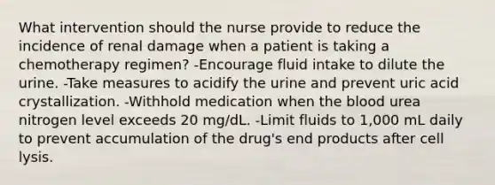 What intervention should the nurse provide to reduce the incidence of renal damage when a patient is taking a chemotherapy regimen? -Encourage fluid intake to dilute the urine. -Take measures to acidify the urine and prevent uric acid crystallization. -Withhold medication when the blood urea nitrogen level exceeds 20 mg/dL. -Limit fluids to 1,000 mL daily to prevent accumulation of the drug's end products after cell lysis.