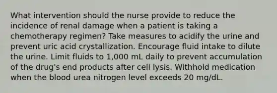 What intervention should the nurse provide to reduce the incidence of renal damage when a patient is taking a chemotherapy regimen? Take measures to acidify the urine and prevent uric acid crystallization. Encourage fluid intake to dilute the urine. Limit fluids to 1,000 mL daily to prevent accumulation of the drug's end products after cell lysis. Withhold medication when the blood urea nitrogen level exceeds 20 mg/dL.