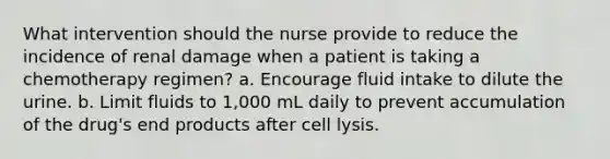 What intervention should the nurse provide to reduce the incidence of renal damage when a patient is taking a chemotherapy regimen? a. Encourage fluid intake to dilute the urine. b. Limit fluids to 1,000 mL daily to prevent accumulation of the drug's end products after cell lysis.