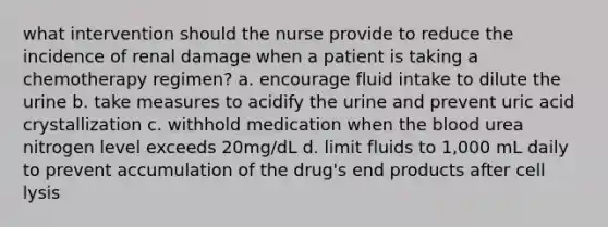 what intervention should the nurse provide to reduce the incidence of renal damage when a patient is taking a chemotherapy regimen? a. encourage fluid intake to dilute the urine b. take measures to acidify the urine and prevent uric acid crystallization c. withhold medication when the blood urea nitrogen level exceeds 20mg/dL d. limit fluids to 1,000 mL daily to prevent accumulation of the drug's end products after cell lysis