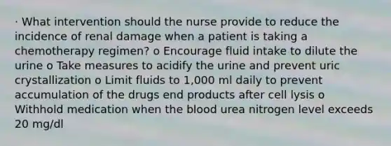 · What intervention should the nurse provide to reduce the incidence of renal damage when a patient is taking a chemotherapy regimen? o Encourage fluid intake to dilute the urine o Take measures to acidify the urine and prevent uric crystallization o Limit fluids to 1,000 ml daily to prevent accumulation of the drugs end products after cell lysis o Withhold medication when the blood urea nitrogen level exceeds 20 mg/dl