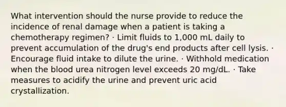 What intervention should the nurse provide to reduce the incidence of renal damage when a patient is taking a chemotherapy regimen? · Limit fluids to 1,000 mL daily to prevent accumulation of the drug's end products after cell lysis. · Encourage fluid intake to dilute the urine. · Withhold medication when the blood urea nitrogen level exceeds 20 mg/dL. · Take measures to acidify the urine and prevent uric acid crystallization.