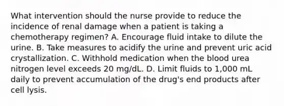 What intervention should the nurse provide to reduce the incidence of renal damage when a patient is taking a chemotherapy regimen? A. Encourage fluid intake to dilute the urine. B. Take measures to acidify the urine and prevent uric acid crystallization. C. Withhold medication when the blood urea nitrogen level exceeds 20 mg/dL. D. Limit fluids to 1,000 mL daily to prevent accumulation of the drug's end products after cell lysis.