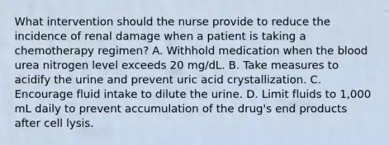 What intervention should the nurse provide to reduce the incidence of renal damage when a patient is taking a chemotherapy regimen? A. Withhold medication when the blood urea nitrogen level exceeds 20 mg/dL. B. Take measures to acidify the urine and prevent uric acid crystallization. C. Encourage fluid intake to dilute the urine. D. Limit fluids to 1,000 mL daily to prevent accumulation of the drug's end products after cell lysis.