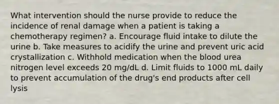 What intervention should the nurse provide to reduce the incidence of renal damage when a patient is taking a chemotherapy regimen? a. Encourage fluid intake to dilute the urine b. Take measures to acidify the urine and prevent uric acid crystallization c. Withhold medication when <a href='https://www.questionai.com/knowledge/k7oXMfj7lk-the-blood' class='anchor-knowledge'>the blood</a> urea nitrogen level exceeds 20 mg/dL d. Limit fluids to 1000 mL daily to prevent accumulation of the drug's end products after cell lysis