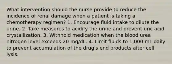 What intervention should the nurse provide to reduce the incidence of renal damage when a patient is taking a chemotherapy regimen? 1. Encourage fluid intake to dilute the urine. 2. Take measures to acidify the urine and prevent uric acid crystallization. 3. Withhold medication when the blood urea nitrogen level exceeds 20 mg/dL. 4. Limit fluids to 1,000 mL daily to prevent accumulation of the drug's end products after cell lysis.