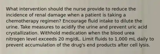 What intervention should the nurse provide to reduce the incidence of renal damage when a patient is taking a chemotherapy regimen? Encourage fluid intake to dilute the urine. Take measures to acidify the urine and prevent uric acid crystallization. Withhold medication when the blood urea nitrogen level exceeds 20 mg/dL. Limit fluids to 1,000 mL daily to prevent accumulation of the drug's end products after cell lysis.