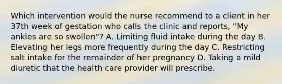 Which intervention would the nurse recommend to a client in her 37th week of gestation who calls the clinic and reports, "My ankles are so swollen"? A. Limiting fluid intake during the day B. Elevating her legs more frequently during the day C. Restricting salt intake for the remainder of her pregnancy D. Taking a mild diuretic that the health care provider will prescribe.