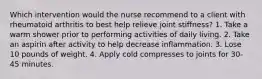 Which intervention would the nurse recommend to a client with rheumatoid arthritis to best help relieve joint stiffness? 1. Take a warm shower prior to performing activities of daily living. 2. Take an aspirin after activity to help decrease inflammation. 3. Lose 10 pounds of weight. 4. Apply cold compresses to joints for 30-45 minutes.