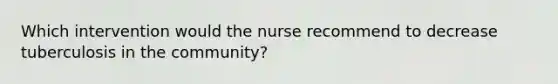 Which intervention would the nurse recommend to decrease tuberculosis in the community?