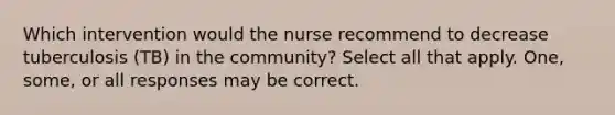 Which intervention would the nurse recommend to decrease tuberculosis (TB) in the community? Select all that apply. One, some, or all responses may be correct.