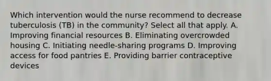 Which intervention would the nurse recommend to decrease tuberculosis (TB) in the community? Select all that apply. A. Improving financial resources B. Eliminating overcrowded housing C. Initiating needle-sharing programs D. Improving access for food pantries E. Providing barrier contraceptive devices