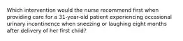 Which intervention would the nurse recommend first when providing care for a 31-year-old patient experiencing occasional urinary incontinence when sneezing or laughing eight months after delivery of her first child?