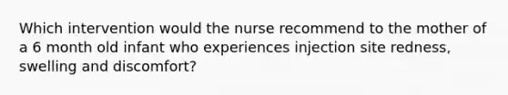 Which intervention would the nurse recommend to the mother of a 6 month old infant who experiences injection site redness, swelling and discomfort?