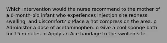 Which intervention would the nurse recommend to the mother of a 6-month-old infant who experiences injection site redness, swelling, and discomfort? o Place a hot compress on the area. o Administer a dose of acetaminophen. o Give a cool sponge bath for 15 minutes. o Apply an Ace bandage to the swollen site