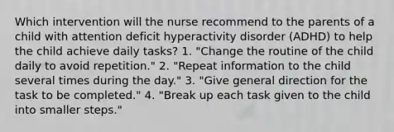 Which intervention will the nurse recommend to the parents of a child with attention deficit hyperactivity disorder (ADHD) to help the child achieve daily tasks? 1. "Change the routine of the child daily to avoid repetition." 2. "Repeat information to the child several times during the day." 3. "Give general direction for the task to be completed." 4. "Break up each task given to the child into smaller steps."