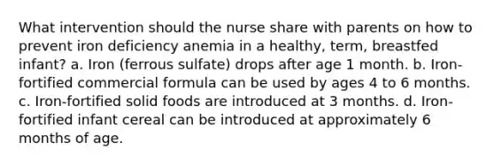 What intervention should the nurse share with parents on how to prevent iron deficiency anemia in a healthy, term, breastfed infant? a. Iron (ferrous sulfate) drops after age 1 month. b. Iron-fortified commercial formula can be used by ages 4 to 6 months. c. Iron-fortified solid foods are introduced at 3 months. d. Iron-fortified infant cereal can be introduced at approximately 6 months of age.