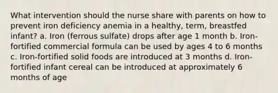 What intervention should the nurse share with parents on how to prevent iron deficiency anemia in a healthy, term, breastfed infant? a. Iron (ferrous sulfate) drops after age 1 month b. Iron-fortified commercial formula can be used by ages 4 to 6 months c. Iron-fortified solid foods are introduced at 3 months d. Iron-fortified infant cereal can be introduced at approximately 6 months of age