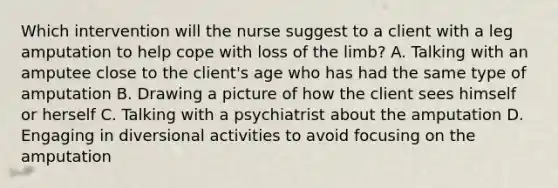 Which intervention will the nurse suggest to a client with a leg amputation to help cope with loss of the limb? A. Talking with an amputee close to the client's age who has had the same type of amputation B. Drawing a picture of how the client sees himself or herself C. Talking with a psychiatrist about the amputation D. Engaging in diversional activities to avoid focusing on the amputation