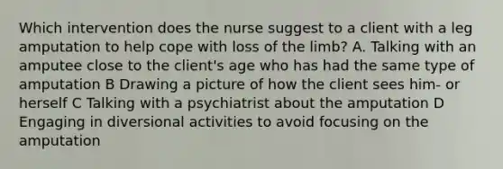 Which intervention does the nurse suggest to a client with a leg amputation to help cope with loss of the limb? A. Talking with an amputee close to the client's age who has had the same type of amputation B Drawing a picture of how the client sees him- or herself C Talking with a psychiatrist about the amputation D Engaging in diversional activities to avoid focusing on the amputation