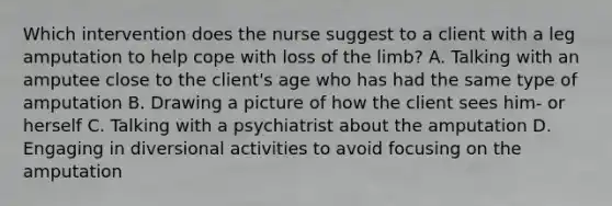 Which intervention does the nurse suggest to a client with a leg amputation to help cope with loss of the limb? A. Talking with an amputee close to the client's age who has had the same type of amputation B. Drawing a picture of how the client sees him- or herself C. Talking with a psychiatrist about the amputation D. Engaging in diversional activities to avoid focusing on the amputation