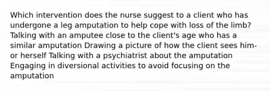 Which intervention does the nurse suggest to a client who has undergone a leg amputation to help cope with loss of the limb? Talking with an amputee close to the client's age who has a similar amputation Drawing a picture of how the client sees him- or herself Talking with a psychiatrist about the amputation Engaging in diversional activities to avoid focusing on the amputation