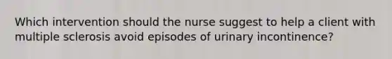 Which intervention should the nurse suggest to help a client with multiple sclerosis avoid episodes of urinary incontinence?