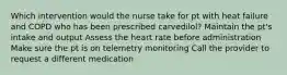 Which intervention would the nurse take for pt with heat failure and COPD who has been prescribed carvedilol? Maintain the pt's intake and output Assess the heart rate before administration Make sure the pt is on telemetry monitoring Call the provider to request a different medication