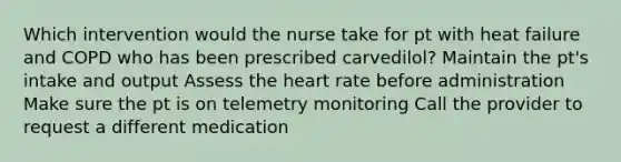 Which intervention would the nurse take for pt with heat failure and COPD who has been prescribed carvedilol? Maintain the pt's intake and output Assess the heart rate before administration Make sure the pt is on telemetry monitoring Call the provider to request a different medication