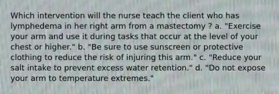 Which intervention will the nurse teach the client who has lymphedema in her right arm from a mastectomy ? a. "Exercise your arm and use it during tasks that occur at the level of your chest or higher." b. "Be sure to use sunscreen or protective clothing to reduce the risk of injuring this arm." c. "Reduce your salt intake to prevent excess water retention." d. "Do not expose your arm to temperature extremes."