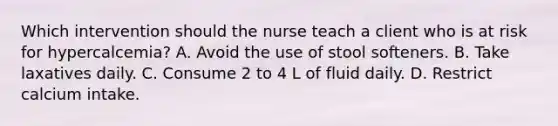 Which intervention should the nurse teach a client who is at risk for hypercalcemia? A. Avoid the use of stool softeners. B. Take laxatives daily. C. Consume 2 to 4 L of fluid daily. D. Restrict calcium intake.