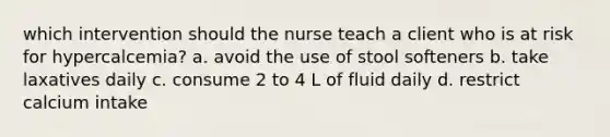 which intervention should the nurse teach a client who is at risk for hypercalcemia? a. avoid the use of stool softeners b. take laxatives daily c. consume 2 to 4 L of fluid daily d. restrict calcium intake