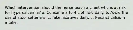 Which intervention should the nurse teach a client who is at risk for hypercalcemia? a. Consume 2 to 4 L of fluid daily. b. Avoid the use of stool softeners. c. Take laxatives daily. d. Restrict calcium intake.