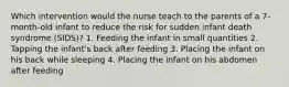 Which intervention would the nurse teach to the parents of a 7-month-old infant to reduce the risk for sudden infant death syndrome (SIDS)? 1. Feeding the infant in small quantities 2. Tapping the infant's back after feeding 3. Placing the infant on his back while sleeping 4. Placing the infant on his abdomen after feeding