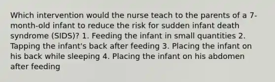 Which intervention would the nurse teach to the parents of a 7-month-old infant to reduce the risk for sudden infant death syndrome (SIDS)? 1. Feeding the infant in small quantities 2. Tapping the infant's back after feeding 3. Placing the infant on his back while sleeping 4. Placing the infant on his abdomen after feeding