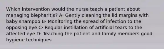 Which intervention would the nurse teach a patient about managing blepharitis? A· Gently cleaning the lid margins with baby shampoo B· Monitoring the spread of infection to the opposing eye C· Regular instillation of artificial tears to the affected eye D· Teaching the patient and family members good hygiene techniques