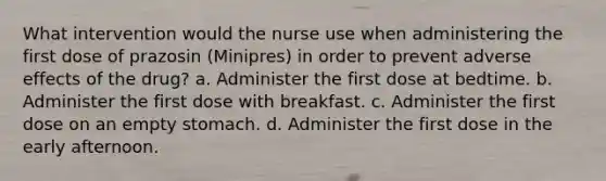 What intervention would the nurse use when administering the first dose of prazosin (Minipres) in order to prevent adverse effects of the drug? a. Administer the first dose at bedtime. b. Administer the first dose with breakfast. c. Administer the first dose on an empty stomach. d. Administer the first dose in the early afternoon.