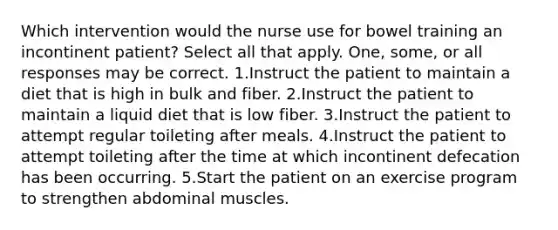 Which intervention would the nurse use for bowel training an incontinent patient? Select all that apply. One, some, or all responses may be correct. 1.Instruct the patient to maintain a diet that is high in bulk and fiber. 2.Instruct the patient to maintain a liquid diet that is low fiber. 3.Instruct the patient to attempt regular toileting after meals. 4.Instruct the patient to attempt toileting after the time at which incontinent defecation has been occurring. 5.Start the patient on an exercise program to strengthen abdominal muscles.